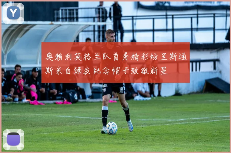 奥赖利英格兰队首秀精彩纷呈斯通斯亲自颁发纪念帽子致敬新星