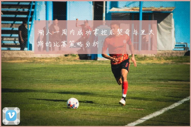 湖人一周内成功掌控东契奇与里夫斯的比赛策略分析