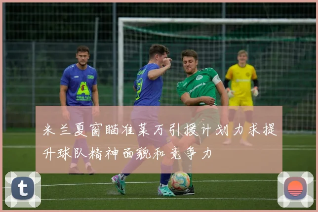 米兰夏窗瞄准莱万引援计划力求提升球队精神面貌和竞争力