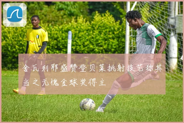 舍瓦利耶盛赞登贝莱挑射技艺称其当之无愧金球奖得主