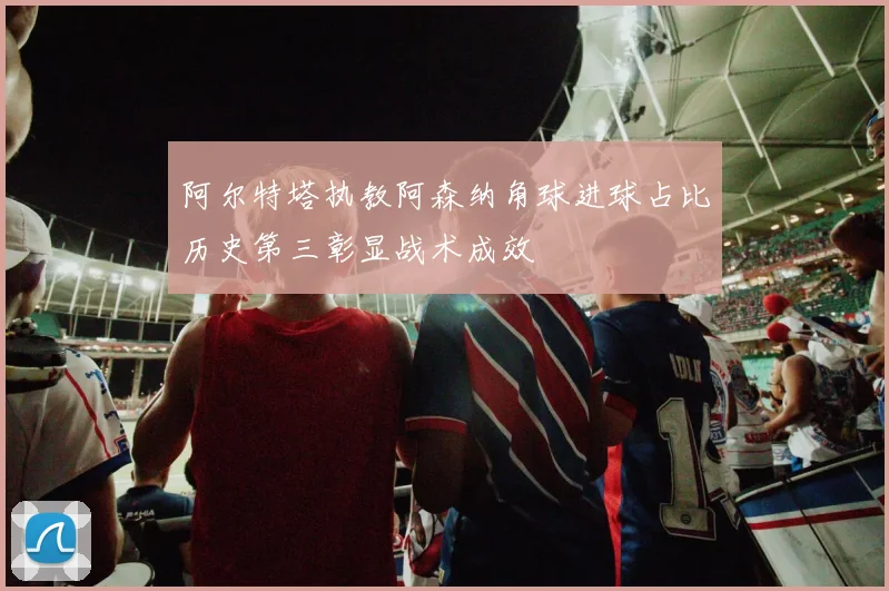 阿尔特塔执教阿森纳角球进球占比历史第三彰显战术成效