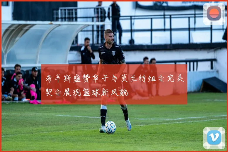 考辛斯盛赞华子与莫兰特组合完美契合展现篮球新风貌