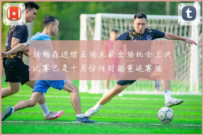杨瀚森连续五场未获出场机会上次比赛已是十月份何时能重返赛场