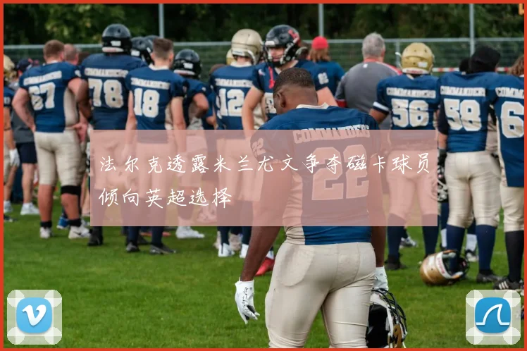 法尔克透露米兰尤文争夺磁卡球员倾向英超选择