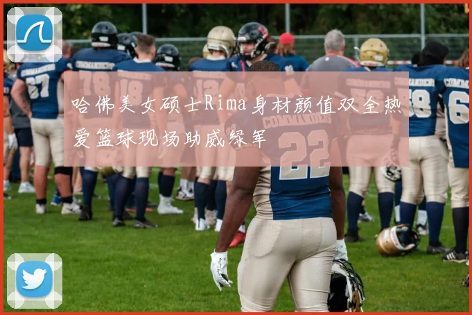 哈佛美女硕士Rima身材颜值双全热爱篮球现场助威绿军