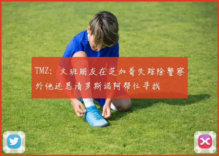 TMZ：文班朋友在芝加哥失踪除警察外他还恳请罗斯诺阿帮忙寻找