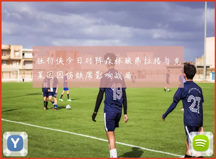 独行侠今日对阵森林狼弗拉格与克莱因因伤缺席影响战局