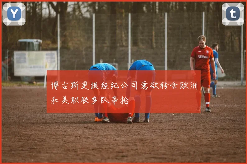 博古斯更换经纪公司意欲转会欧洲和美职联多队争抢