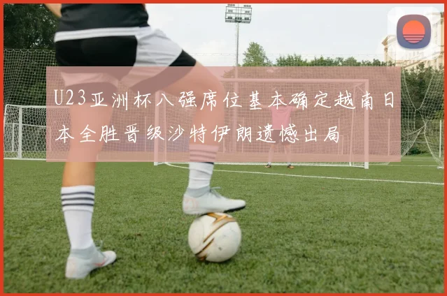 U23亚洲杯八强席位基本确定越南日本全胜晋级沙特伊朗遗憾出局