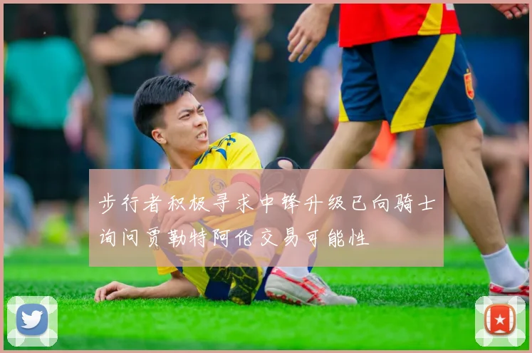 步行者积极寻求中锋升级已向骑士询问贾勒特阿伦交易可能性