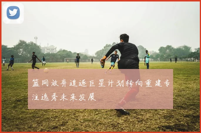篮网放弃追逐巨星计划转向重建专注选秀未来发展