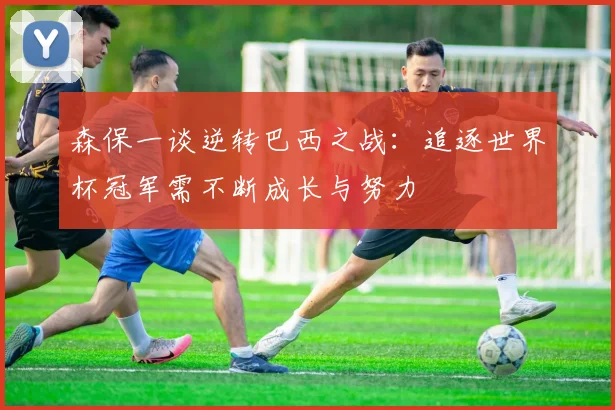 森保一谈逆转巴西之战：追逐世界杯冠军需不断成长与努力