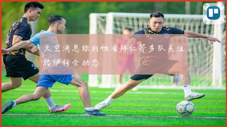 天空消息称利物浦拜仁等多队关注格伊转会动态