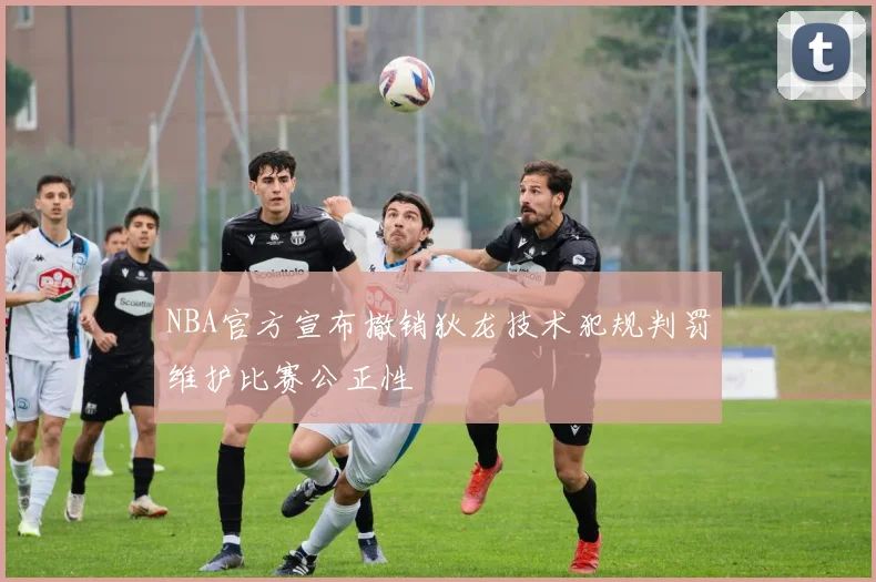 NBA官方宣布撤销狄龙技术犯规判罚维护比赛公正性