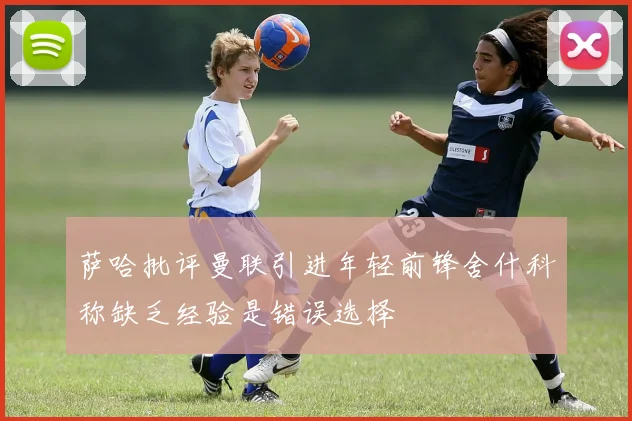 萨哈批评曼联引进年轻前锋舍什科称缺乏经验是错误选择