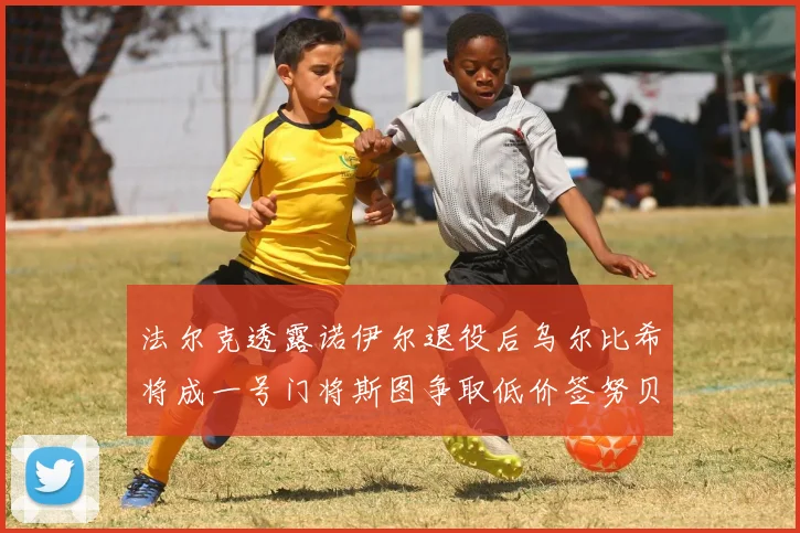 法尔克透露诺伊尔退役后乌尔比希将成一号门将斯图争取低价签努贝尔