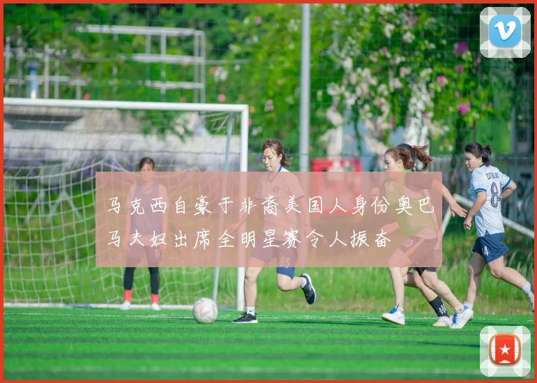 马克西自豪于非裔美国人身份奥巴马夫妇出席全明星赛令人振奋