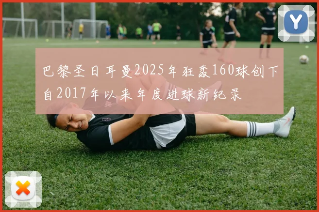 巴黎圣日耳曼2025年狂轰160球创下自2017年以来年度进球新纪录