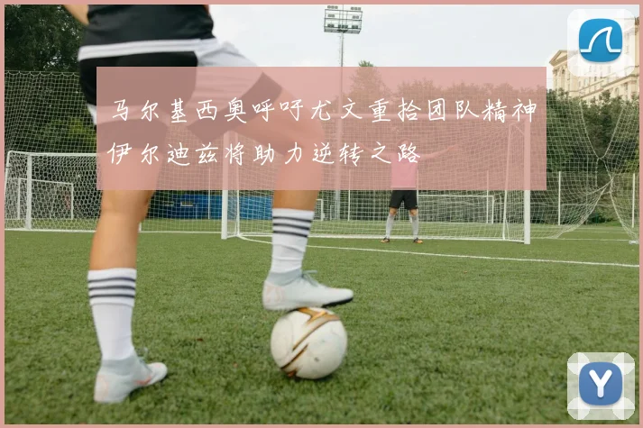 马尔基西奥呼吁尤文重拾团队精神伊尔迪兹将助力逆转之路