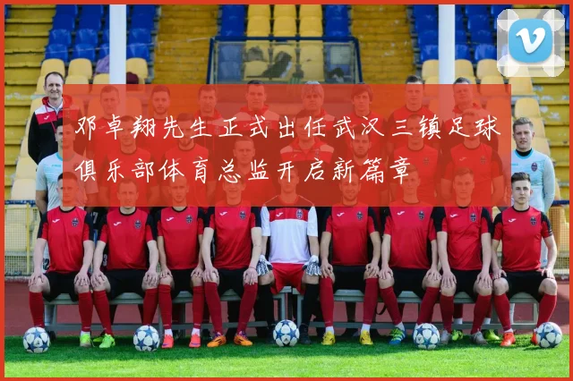 邓卓翔先生正式出任武汉三镇足球俱乐部体育总监开启新篇章