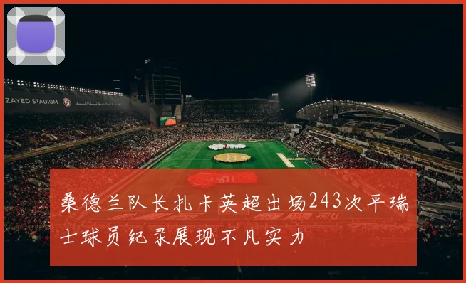 桑德兰队长扎卡英超出场243次平瑞士球员纪录展现不凡实力