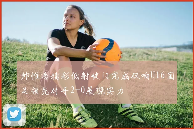 帅惟浩精彩低射破门完成双响U16国足领先对手2-0展现实力