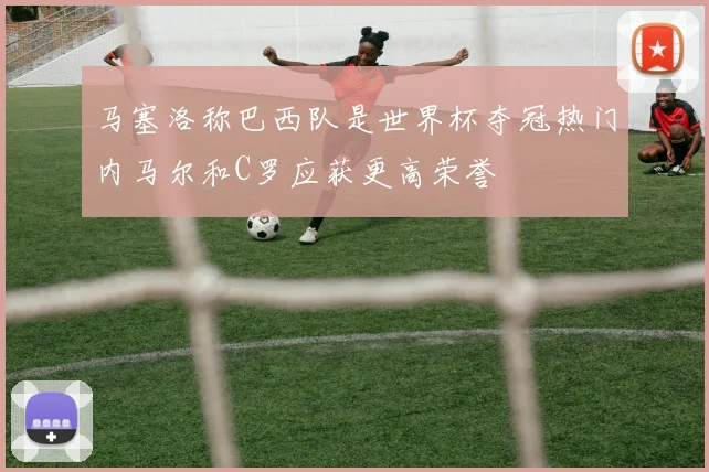 马塞洛称巴西队是世界杯夺冠热门内马尔和C罗应获更高荣誉