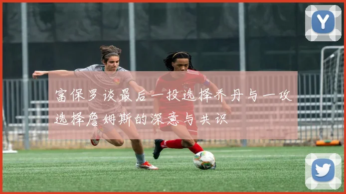 富保罗谈最后一投选择乔丹与一攻选择詹姆斯的深意与共识